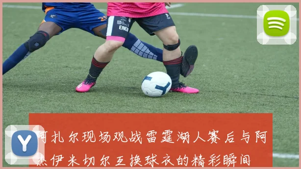 阿扎尔现场观战雷霆湖人赛后与阿杰伊米切尔互换球衣的精彩瞬间