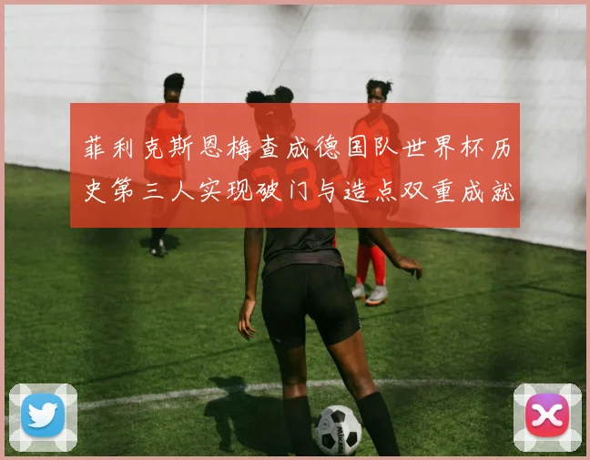 菲利克斯恩梅查成德国队世界杯历史第三人实现破门与造点双重成就