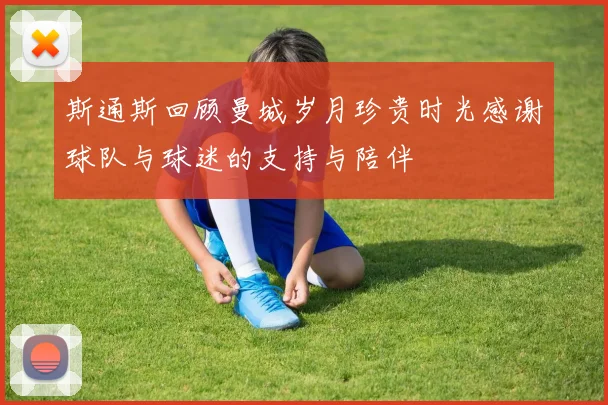 斯通斯回顾曼城岁月珍贵时光感谢球队与球迷的支持与陪伴
