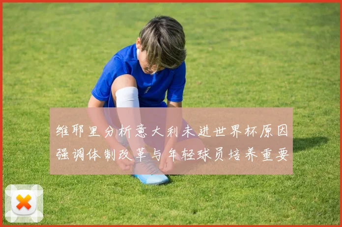 维耶里分析意大利未进世界杯原因强调体制改革与年轻球员培养重要性