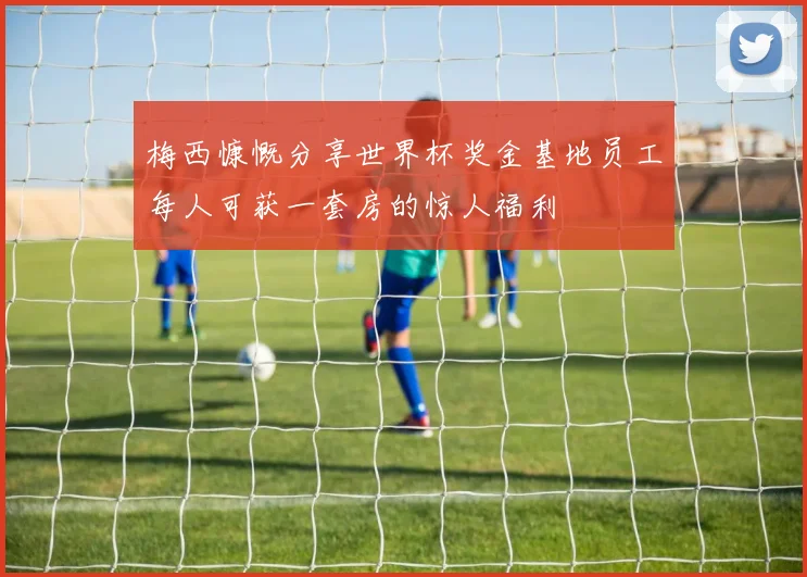 梅西慷慨分享世界杯奖金基地员工每人可获一套房的惊人福利
