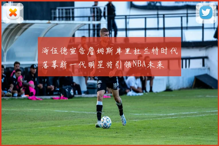 海伍德宣告詹姆斯库里杜兰特时代落幕新一代明星将引领NBA未来
