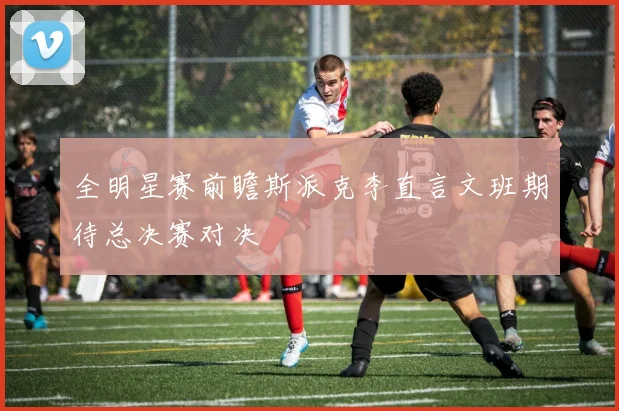 全明星赛前瞻斯派克李直言文班期待总决赛对决