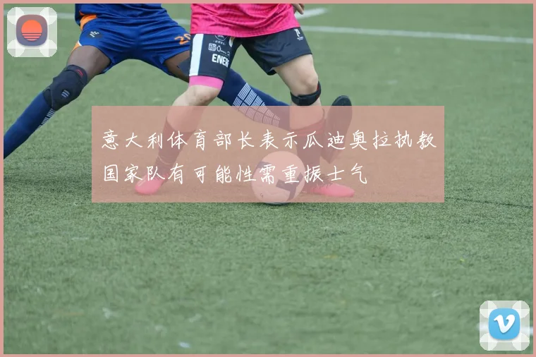 意大利体育部长表示瓜迪奥拉执教国家队有可能性需重振士气