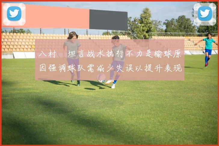 八村塁坦言战术执行不力是输球原因强调球队需减少失误以提升表现