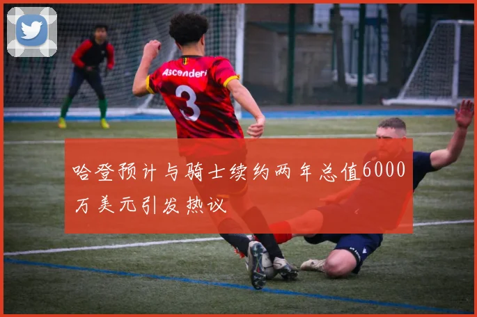 哈登预计与骑士续约两年总值6000万美元引发热议