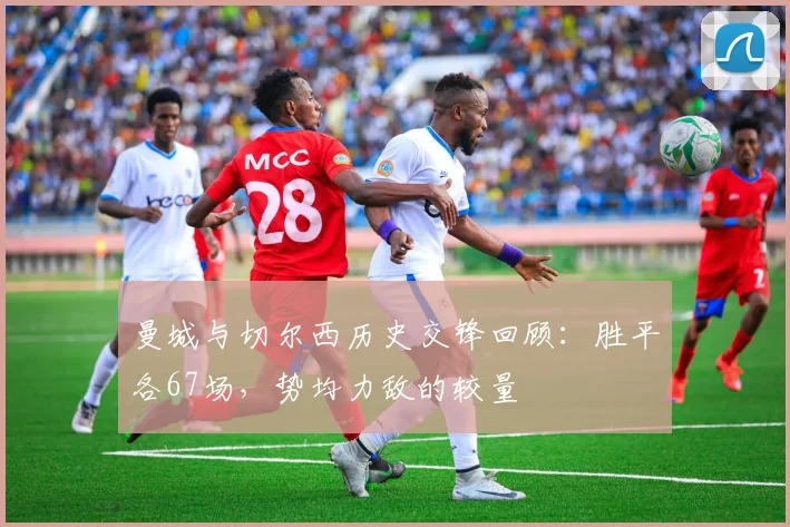 曼城与切尔西历史交锋回顾：胜平各67场，势均力敌的较量