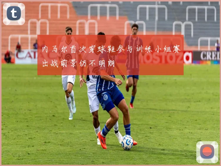 内马尔首次穿球鞋参与训练小组赛出战前景仍不明朗