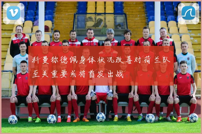 科曼称德佩身体状况改善对荷兰队至关重要或将首发出战
