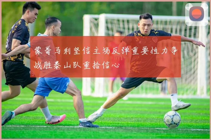 蒙哥马利坚信主场反弹重要性力争战胜泰山队重拾信心