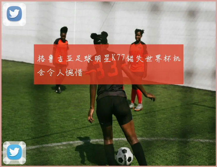 格鲁吉亚足球明星K77错失世界杯机会令人惋惜