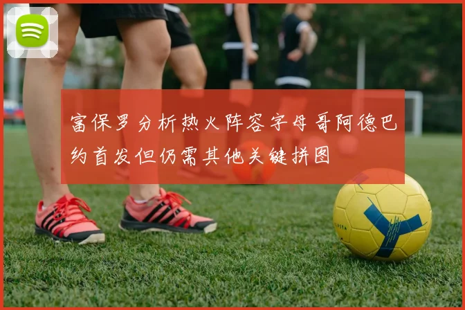 富保罗分析热火阵容字母哥阿德巴约首发但仍需其他关键拼图