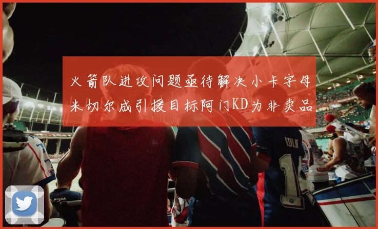 火箭队进攻问题亟待解决小卡字母米切尔成引援目标阿门KD为非卖品